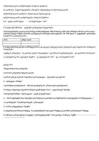 ა)ჩეხოსლოვაკიის კომუნისტური პარტიის დაშლით
ბ),,ვარშავის პაქტის“ქვეყნების არმიების ინტერვენციით ჩეხოსლოვაკიაში
გ)ჩეხოსლოვაკიის დაშლით ჩეხეთად და სლოვაკეთად
დ)ჩეხოსლოვაკიაში კომუნისტური პარტიის შექმნით
6.(1 . ქულა) განმარტეთ - ,,ასიმეტრიული ომი“
----------------------------------------------------------------------------------------------------------------------------- --------------
7.(2.ქულა)შეასწორეთ ტექსტში დაშვებული შეცდომები
ანტიჰიტლერულმა კოალიციამ გაიმარჯვა სისხლისმღვრელ ომში,რომელიც ამერიკაში 1945 წლის 8მაისს დამთავრდა-
გერმანიამ ცხელი მოწერა უპირობო კაპიტულაციას.შორეულ აღმოსავლეთში ომი 1945 წლის 2 სექტემბერს დამთავრდა
ვიეტნამის კაპიტოლაციით.
არის უნდა იყოს
8.(2.ქულა)ქრონოლოგიური თანმიმდევრობით დაალაგეთ უზველესიდან უახლესისაკენ ისტორიაში მომხდარი
მოვლენები
ა)ჟენევის კონვენცია ბ),,ტონკის ყურის ინციდენტი“ გ)ვარშავის ხელშეკრულება დ),,დომინოს პრინციპი“
ა),,პერეტროიკა“ბ),,აგვისტოს პუტჩი“ გ),,ექვსდღიანი ომი“ დ),,იან ქიფურის ომი“
ტესტი N 6
არჩევითბოლოიანი კითხვა(5ქ.)
1.პარიზის კონგრესზე რუსეთმა დათმო
ა)ყარსის ციხე და უკრაინა ბ)ვლახეთი და მოლდავეთი გ)ვლახეთი და უკრაინა
2. ,,უძლეველი არმანდა’’
ა)დამარცხდა დიუნკერკთან ბ)მოიგო დიუნკერკთან გ)ზავი დადო დუინკერკთან
3.რომელი ინგლისელი მეკობრის სახელს უკავშირდება მითი ,, ელდორადოს’’ შესახებ
ა)მარტინ ფრობიშერი ბ)ჯონ დევისი გ)სერ უოლტერ რელი
4. ...მხარს უჭერდნენ ისეთ რესპუბლიკას,რომელიც საკუთრებასა და მეწარმეობის თავისუფლებას არ შეზღუდავდა....’’
ა)იაკობინელები ბ)თერმიდორელები გ)მთიელები
5.,,რაინის კომფედერეცია“ შეიქმნა
ა)აუსტერლიცის ბრძოლის შემდეგ ბ),,კონტინენტური ბლოკადის“ შემდეგ გ),,ვორმსის კონკორდატის“ შემდეგ
6.(1ქ)ჩასვით გამოტოვებული სიტყვები ,,რკინისგვერდიანები“ არის გვარდია ,რომელიც შექმნა-------------------------------
---------------------------------
 