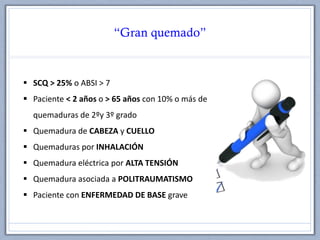 “Gran quemado”
 SCQ > 25% o ABSI > 7
 Paciente < 2 años o > 65 años con 10% o más de
quemaduras de 2ºy 3º grado
 Quemadura de CABEZA y CUELLO
 Quemaduras por INHALACIÓN
 Quemadura eléctrica por ALTA TENSIÓN
 Quemadura asociada a POLITRAUMATISMO
 Paciente con ENFERMEDAD DE BASE grave
 