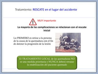 Tratamiento: RESCATE en el lugar del accidente
MUY importante
La mayoría de las complicaciones se relacionan con el rescate
inicial
El TRATAMIENTO LOCAL de las quemaduras NO
es una medida prioritaria y NUNCA deberá retrasar
la estabilización del paciente quemado
Lo PRIMERO es retirar a la persona
de la causa de la quemadura con el fin
de detener la progresión de la lesión
 