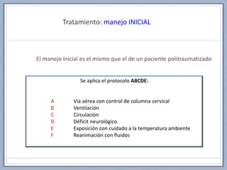 Tratamiento: manejo INICIAL
El manejo inicial es el mismo que el de un paciente politraumatizado
Se aplica el protocolo ABCDE:
A Vía aérea con control de columna cervical
B Ventilación
C Circulación
D Déficit neurológico
E Exposición con cuidado a la temperatura ambiente
F Reanimación con fluidos
 