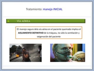 Tratamiento: manejo INICIAL
A VÍA AÉREA
El manejo seguro dela vía aérea en el paciente quemado implica el
AISLAMIENTO DEFINITIVO de la tráquea, no sólo la ventilación y
oxigenación del paciente
 