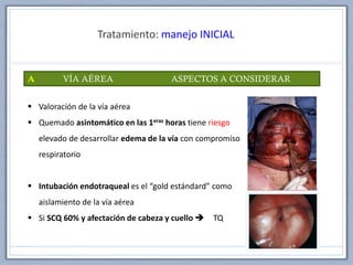 Tratamiento: manejo INICIAL
A VÍA AÉREA ASPECTOS A CONSIDERAR
 Valoración de la vía aérea
 Quemado asintomático en las 1eras horas tiene riesgo
elevado de desarrollar edema de la vía con compromiso
respiratorio
 Intubación endotraqueal es el “gold estándard” como
aislamiento de la vía aérea
 Si SCQ 60% y afectación de cabeza y cuello  TQ
 