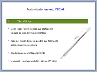 Tratamiento: manejo INICIAL
A VÍA AÉREA
 Elegir tubos flexometálicos que protegen la
tráquea de la compresión extrínseca
 Tubo del mayor diámetro posible que facilitan la
aspiración de secrecciones
 Con balón de neumotaponamiento
 Intubación nasotraqueal alternativa a IOT difícil
 