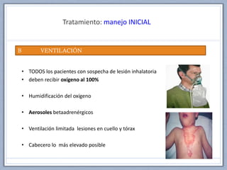 Tratamiento: manejo INICIAL
B VENTILACIÓN
• TODOS los pacientes con sospecha de lesión inhalatoria
• deben recibir oxígeno al 100%
• Humidificación del oxígeno
• Aerosoles betaadrenérgicos
• Ventilación limitada lesiones en cuello y tórax
• Cabecero lo más elevado posible
 