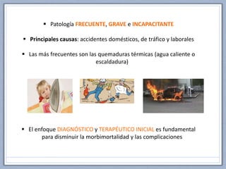  Patología FRECUENTE, GRAVE e INCAPACITANTE
 Principales causas: accidentes domésticos, de tráfico y laborales
 Las más frecuentes son las quemaduras térmicas (agua caliente o
escaldadura)
 El enfoque DIAGNÓSTICO y TERAPÉUTICO INICIAL es fundamental
para disminuir la morbimortalidad y las complicaciones
 
