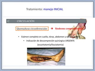 Tratamiento: manejo INICIAL
C CIRCULACIÓN
Quemaduras circunferenciales
• Exámen completo en cuello, tórax, abdomen y extremidades
• Indicación de descompresión quirúrgica URGENTE
(escartotomía/fasciotomía)
 Síndrome compartimental
 