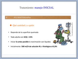Tratamiento: manejo INICIAL
 Qué cantidad y a quién
• Depende de la superficie quemada
• Todo adulto con SCQ > 15%
• Iniciar lo antes posible la reanimación con líquidos
• Inicialmente: 500 ml/h de solución RL o fisiológico al 0,9%
 