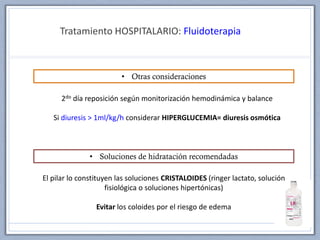 Tratamiento HOSPITALARIO: Fluidoterapia
• Otras consideraciones
2do día reposición según monitorización hemodinámica y balance
Si diuresis > 1ml/kg/h considerar HIPERGLUCEMIA= diuresis osmótica
• Soluciones de hidratación recomendadas
El pilar lo constituyen las soluciones CRISTALOIDES (ringer lactato, solución
fisiológica o soluciones hipertónicas)
Evitar los coloides por el riesgo de edema
 