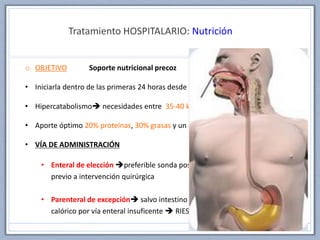Tratamiento HOSPITALARIO: Nutrición
o OBJETIVO Soporte nutricional precoz
• Iniciarla dentro de las primeras 24 horas desde la lesión
• Hipercatabolismo necesidades entre 35-40 kcal/kg/día
• Aporte óptimo 20% proteínas, 30% grasas y un 50% carbohidratos
• VÍA DE ADMINISTRACIÓN
• Enteral de elección preferible sonda postpilórica, no requiere ayuno
previo a intervención quirúrgica
• Parenteral de excepción salvo intestino no funcionante o aporte
calórico por vía enteral insuficente  RIESGO de infecciones y sepsis
 
