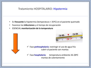 Tratamiento HOSPITALARIO: Hipotermia
• Es frecuente la hipotermia (temperatura < 35ºC) en el paciente quemado
• Favorece las infecciones y el tiempo de recuperación
• ESENCIAL monitorización de la temperatura
 Fase prehospitalaria: restringir el uso de agua fría
cubrir al paciente con mantas
 Fase hospitalaria: temperatura ambiente 26-28ºC
mantas de calentamiento
 