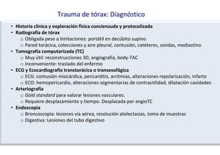 Trauma de tórax: Diagnóstico
• Historia clínica y exploración física concienzuda y protocolizada
• Radiografía de tórax
o Obligada pese a limitaciones: portátil en decúbito supino
o Pared torácica, colecciones y aire pleural, contusión, catéteres, sondas, mediastino
• Tomografía computarizada (TC)
o Muy útil: reconstrucciones 3D, angiografía, body-TAC
o Inconveniente: traslado del enfermo
• ECG y Ecocardiografía transtorácica o transesofágica
o ECG: contusión miocárdica, pericarditis, arritmias, alteraciones repolarización, infarto
o ECO: hemopericardio, alteraciones segmentarias de contractilidad, dilatación cavidades
• Arteriografía
o Gold standard para valorar lesiones vasculares.
o Requiere desplazamiento y tiempo. Desplazada por angioTC
• Endoscopia
o Broncoscopia: lesiones vía aérea, resolución atelectasias, toma de muestras
o Digestiva: Lesiones del tubo digestivo
 