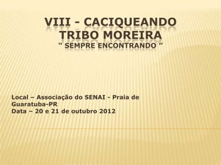 VIII - CACIQUEANDO
           TRIBO MOREIRA
             “ SEMPRE ENCONTRANDO ”




Local – Associação do SENAI - Praia de
Guaratuba-PR
Data – 20 e 21 de outubro 2012
 