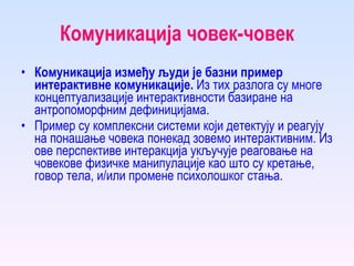 Комуникација човек-човек Комуникација између људи је базни пример интерактивне комуникације.  Из тих разлога су многе концептуализације интерактивности базиране на антропоморфним дефиницијама.  Пример су комплексни системи који детектују и реагују на понашање човека понекад зовемо интерактивним. Из ове перспективе интеракција укључује реаговање на човекове физичке манипулације као што су кретање, говор тела, и/или промене психолошког стања.  