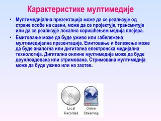 Карактеристике мултимедије Мултимедијална презентација може да се реализује од стране особе на сцени, може да се пројектује, трансмитује или да се реализује локално коришћењем медија плејера.  Емитовање може да буде уживо или забележена мултимедијална презентација. Емитовање и бележење може да буде аналогна или дигитална електронска медијална технологија. Дигитална онлине мултимедија може да буде доунлоадована или стримована. Стримована мултимедија може да буде уживо или на захтев. 