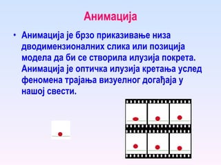 Анимација Анимација је брзо приказивање низа дводимензионалних слика или позиција модела да би се створила илузија покрета. Анимација је оптичка илузија кретања услед феномена трајања визуелног догађаја у нашој свести. 