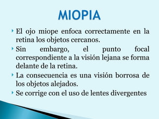 El ojo miope enfoca correctamente en la retina los objetos cercanos.  Sin embargo, el punto focal correspondiente a la visión lejana se forma delante de la retina.  La consecuencia es una visión borrosa de los objetos alejados.  Se corrige con el uso de lentes divergentes 