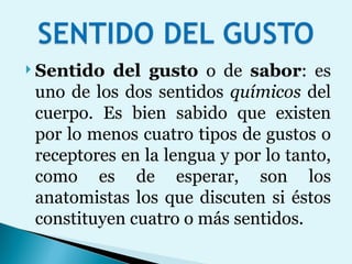 Sentido del gusto  o de  sabor : es uno de los dos sentidos  químicos  del cuerpo. Es bien sabido que existen por lo menos cuatro tipos de gustos o receptores en la lengua y por lo tanto, como es de esperar, son los anatomistas los que discuten si éstos constituyen cuatro o más sentidos. 