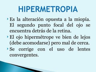 Es la alteración opuesta a la miopía. El segundo punto focal del ojo se encuentra detrás de la retina.  El ojo hipermétrope ve bien de lejos (debe acomodarse) pero mal de cerca. Se corrige con el uso de lentes convergentes.  