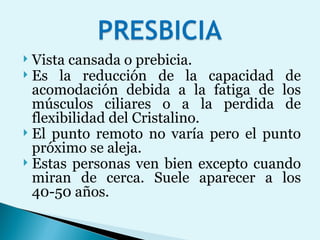 Vista cansada o prebicia.  Es la reducción de la capacidad de acomodación debida a la fatiga de los músculos ciliares o a la perdida de flexibilidad del Cristalino.  El punto remoto no varía pero el punto próximo se aleja.  Estas personas ven bien excepto cuando miran de cerca. Suele aparecer a los 40-50 años.  
