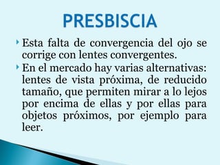 Esta falta de convergencia del ojo se corrige con lentes convergentes.  En el mercado hay varias alternativas: lentes de vista próxima, de reducido tamaño, que permiten mirar a lo lejos por encima de ellas y por ellas para objetos próximos, por ejemplo para leer.  