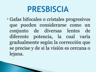 Gafas bifocales o cristales progresivos que pueden considerarse como un conjunto de diversas lentes de diferente potencia, la cual varía gradualmente según la corrección que se precise y de si la visión es cercana o lejana. 