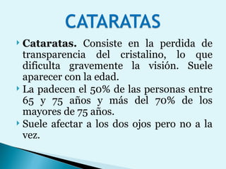 Cataratas.  Consiste en la perdida de transparencia del cristalino, lo que dificulta gravemente la visión. Suele aparecer con la edad.  La padecen el 50% de las personas entre 65 y 75 años y más del 70% de los mayores de 75 años.  Suele afectar a los dos ojos pero no a la vez.  