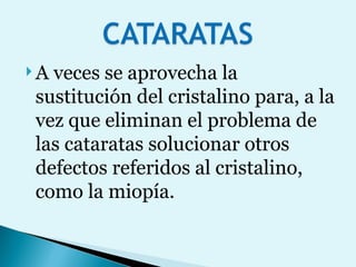 A veces se aprovecha la sustitución del cristalino para, a la vez que eliminan el problema de las cataratas solucionar otros defectos referidos al cristalino, como la miopía.  
