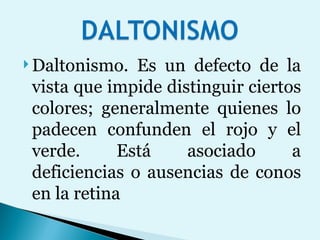 Daltonismo. Es un defecto de la vista que impide distinguir ciertos colores; generalmente quienes lo padecen confunden el rojo y el verde. Está asociado a deficiencias o ausencias de conos en la retina 