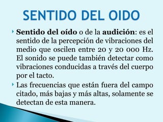Sentido del oído  o de la  audición : es el sentido de la percepción de vibraciones del medio que oscilen entre 20 y 20 000 Hz. El sonido se puede también detectar como vibraciones conducidas a través del cuerpo por el tacto.  Las frecuencias que están fuera del campo citado, más bajas y más altas, solamente se detectan de esta manera. 