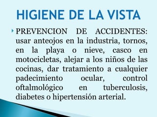 PREVENCION DE ACCIDENTES: usar anteojos en la industria, tornos, en la playa o nieve, casco en motocicletas, alejar a los niños de las cocinas, dar tratamiento a cualquier padecimiento ocular, control oftalmológico en tuberculosis, diabetes o hipertensión arterial. 