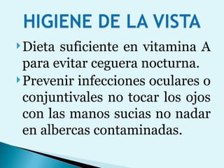 Dieta suficiente en vitamina A para evitar ceguera nocturna. Prevenir infecciones oculares o conjuntivales no tocar los ojos con las manos sucias no nadar en albercas contaminadas. 