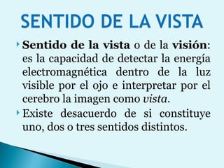 Sentido de la vista  o de la  visión : es la capacidad de detectar la energía electromagnética dentro de la luz visible por el ojo e interpretar por el cerebro la imagen como  vista .  Existe desacuerdo de si constituye uno, dos o tres sentidos distintos. 