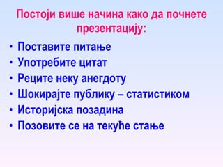 Постоји више начина како да почнете презентацију: Поставите питање Употребите цитат Реците неку анегдоту Шокирајте публику – статистиком Историјска позадина Позовите се на текуће стање 