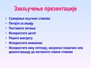 Закључење презентације Сумирање кључних ставова Питајте за акцију Поставите питање Искористите цитат Реците анегдоту Искористите мнемоник Искористите неку потпору, визуелно помагало или демонстрацију да нагласите главне ставове 