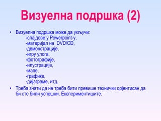 Визуелна подршка (2) Визуелна подршка може да укључи: -слајдове у  Powerpoint -у,  -материјал на  DVD / CD ,  -демонстрације,  -игру улога,  -фотографије,  -илустрације,  -мапе,  -графике,  -дијаграме, итд.  Треба знати да не треба бити превише технички орјентисан да би   сте били успешни. Експериментишите. 