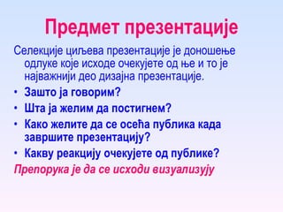 Предмет презентације Селекције циљева презентације је доношење одлуке које исходе очекујете од ње и то је најважнији део дизајна презентације.  Зашто ја говорим? Шта ја желим да постигнем?  Како желите да се осећа публика када завршите презентацију? Какву реакцију очекујете од публике?   Препорука је да се исходи визуализују 