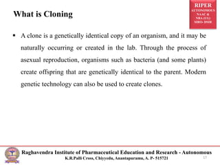 RIPER
AUTONOMOUS
NAAC &
NBA (UG)
SIRO- DSIR
Raghavendra Institute of Pharmaceutical Education and Research - Autonomous
K.R.Palli Cross, Chiyyedu, Anantapuramu, A. P- 515721
What is Cloning
 A clone is a genetically identical copy of an organism, and it may be
naturally occurring or created in the lab. Through the process of
asexual reproduction, organisms such as bacteria (and some plants)
create offspring that are genetically identical to the parent. Modern
genetic technology can also be used to create clones.
17
 