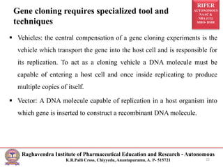 RIPER
AUTONOMOUS
NAAC &
NBA (UG)
SIRO- DSIR
Raghavendra Institute of Pharmaceutical Education and Research - Autonomous
K.R.Palli Cross, Chiyyedu, Anantapuramu, A. P- 515721
Gene cloning requires specialized tool and
techniques
 Vehicles: the central compensation of a gene cloning experiments is the
vehicle which transport the gene into the host cell and is responsible for
its replication. To act as a cloning vehicle a DNA molecule must be
capable of entering a host cell and once inside replicating to produce
multiple copies of itself.
 Vector: A DNA molecule capable of replication in a host organism into
which gene is inserted to construct a recombinant DNA molecule.
22
 