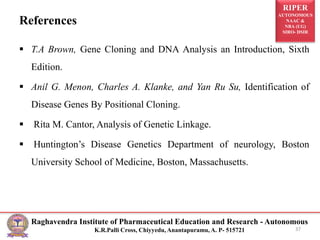 RIPER
AUTONOMOUS
NAAC &
NBA (UG)
SIRO- DSIR
Raghavendra Institute of Pharmaceutical Education and Research - Autonomous
K.R.Palli Cross, Chiyyedu, Anantapuramu, A. P- 515721
References
 T.A Brown, Gene Cloning and DNA Analysis an Introduction, Sixth
Edition.
 Anil G. Menon, Charles A. Klanke, and Yan Ru Su, Identification of
Disease Genes By Positional Cloning.
 Rita M. Cantor, Analysis of Genetic Linkage.
 Huntington’s Disease Genetics Department of neurology, Boston
University School of Medicine, Boston, Massachusetts.
37
 
