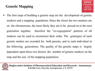 RIPER
AUTONOMOUS
NAAC &
NBA (UG)
SIRO- DSIR
Raghavendra Institute of Pharmaceutical Education and Research - Autonomous
K.R.Palli Cross, Chiyyedu, Anantapuramu, A. P- 515721
Genetic Mapping
 The first steps of building a genetic map are the development of genetic
markers and a mapping population. Since the closer the two markers are
on the chromosome, the more likely they are to be passed on to the next
generation together, therefore the "co-segregation" patterns of all
markers can be used to reconstruct their order. The genotypes of each
genetic marker are recorded for both parents, and in each individual in
the following generations. The quality of the genetic maps is largely
dependent upon these two factors: the number of genetic markers on the
map and the size of the mapping population.
5
 