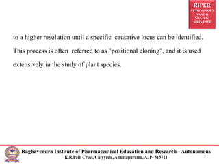 RIPER
AUTONOMOUS
NAAC &
NBA (UG)
SIRO- DSIR
Raghavendra Institute of Pharmaceutical Education and Research - Autonomous
K.R.Palli Cross, Chiyyedu, Anantapuramu, A. P- 515721
to a higher resolution until a specific causative locus can be identified.
This process is often referred to as "positional cloning", and it is used
extensively in the study of plant species.
7
 