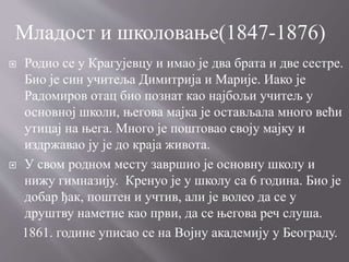  Родио се у Крагујевцу и имао је два брата и две сестре.
Био је син учитеља Димитрија и Марије. Иако је
Радомиров отац био познат као најбољи учитељ у
основној школи, његова мајка је остављала много већи
утицај на њега. Много је поштовао своју мајку и
издржавао ју је до краја живота.
 У свом родном месту завршио је основну школу и
нижу гимназију. Кренуо је у школу са 6 година. Био је
добар ђак, поштен и учтив, али је волео да се у
друштву наметне као први, да се његова реч слуша.
1861. године уписао се на Војну академију у Београду.
Младост и школовање(1847-1876)
 