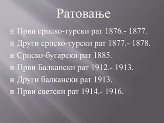  Први српско-турски рат 1876.- 1877.
 Други српско-турски рат 1877.- 1878.
 Српско-бугарски рат 1885.
 Први Балкански рат 1912.- 1913.
 Други балкански рат 1913.
 Први светски рат 1914.- 1916.
Ратовање
 
