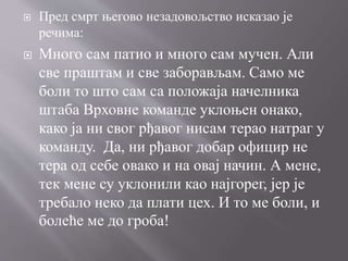  Пред смрт његово незадовољство исказао је
речима:
 Много сам патио и много сам мучен. Али
све праштам и све заборављам. Само ме
боли то што сам са положаја начелника
штаба Врховне команде уклоњен онако,
како ја ни свог рђавог нисам терао натраг у
команду. Да, ни рђавог добар официр не
тера од себе овако и на овај начин. А мене,
тек мене су уклонили као најгорег, јер је
требало неко да плати цех. И то ме боли, и
болеће ме до гроба!
 