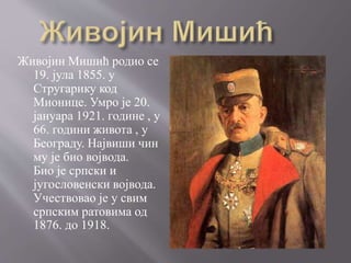 Живојин Мишић родио се
19. јула 1855. у
Стругарику код
Мионице. Умро је 20.
јануара 1921. године , у
66. години живота , у
Београду. Највиши чин
му је био војвода.
Био је српски и
југословенски војвода.
Учествовао је у свим
српским ратовима од
1876. до 1918.
 