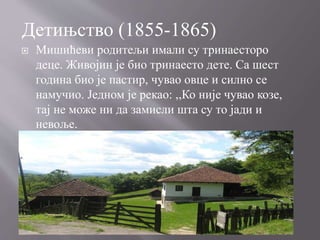  Мишићеви родитељи имали су тринаесторо
деце. Живојин је био тринаесто дете. Са шест
година био је пастир, чувао овце и силно се
намучио. Једном је рекао: ,,Ко није чувао козе,
тај не може ни да замисли шта су то јади и
невоље.
Детињство (1855-1865)
 