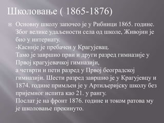  Основну школу започео је у Рибници 1865. године.
Због велике удаљености села од школе, Живојин је
био у интернату.
-Касније је пребачен у Крагујевац.
Тамо је завршио први и други разред гимназије у
Првој крагујевачкој гимназији,
а четврти и пети разред у Првој београдској
гимназији. Шести разред завршио је у Крагујевцу и
1874. године примљен је у Артиљеријску школу без
пријемног испита као 21. у рангу.
Послат је на фронт 1876. године и током ратова му
је школовање прекинуто.
Школовање ( 1865-1876)
 
