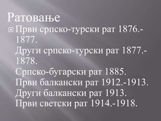  Први српско-турски рат 1876.-
1877.
Други српско-турски рат 1877.-
1878.
Српско-бугарски рат 1885.
Први балкански рат 1912.-1913.
Други балкански рат 1913.
Први светски рат 1914.-1918.
Ратовање
 