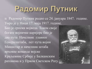  Радомир Путник родио се 24. јануара 1847. године.
Умро је у Ници 17. маја 1917. године.
Био је српски војвода. Током своје
богате војничке каријере био је
два пута Начелник главног
Генералштаба, пет пута војни
Министар и начелник штаба
врховне команде војске
Краљевине Србије у Балканским
ратовима и у Првом Светском Рату.
 