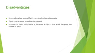 Disadvantages:
 Its complex when several factors are involved simultaneously.
 Wasting of time and experimental material.
 Increase in factor size leads to increase in block size which increase the
chance of error.
 